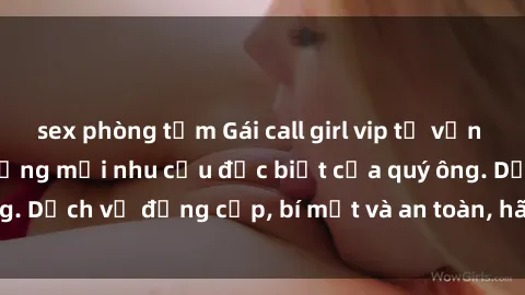 sex phòng tắm Gái call girl vip tư vấn chuyên nghiệp, đáp ứng mọi nhu cầu đặc biệt của quý ông. Dịch vụ đẳng cấp, bí mật và an toàn, hãy tìm hiểu ngay!