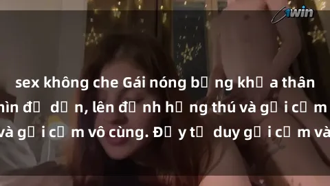 sex không che Gái nóng bỏng khỏa thân khiến mọi ánh nhìn đổ dồn, lên đỉnh hứng thú và gợi cảm vô cùng. Đầy tư duy gợi cảm và quyến rũ.