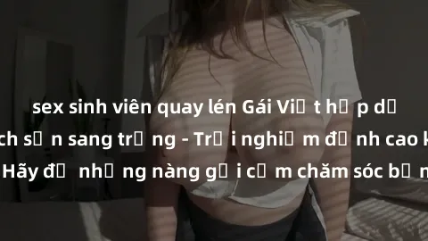 sex sinh viên quay lén Gái Việt hấp dẫn làm tình tại khách sạn sang trọng - Trải nghiệm đỉnh cao không thể bỏ lỡ! Hãy để những nàng gợi cảm chăm sóc bạn và mang đến cho bạn những phút giây đê mê không