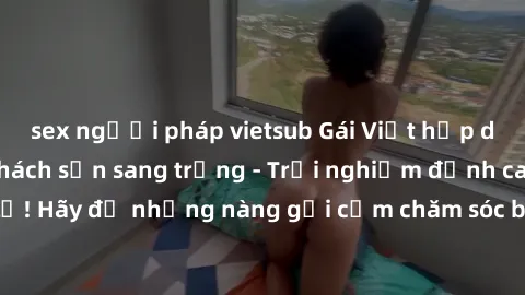 sex người pháp vietsub Gái Việt hấp dẫn làm tình tại khách sạn sang trọng - Trải nghiệm đỉnh cao không thể bỏ lỡ! Hãy để những nàng gợi cảm chăm sóc bạn và mang đến cho bạn những phút giây đê mê không