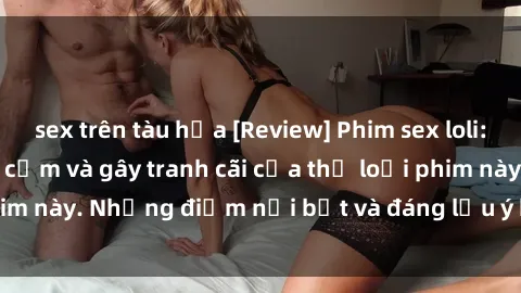 sex trên tàu hỏa [Review] Phim sex loli: Đánh giá về sự gợi cảm và gây tranh cãi của thể loại phim này. Những điểm nổi bật và đáng lưu ý khi xem phim loli.