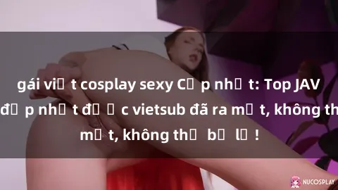 gái việt cosplay sexy Cập nhật: Top JAV idol xinh đẹp nhất được vietsub đã ra mắt, không thể bỏ lỡ!