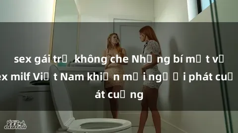 sex gái trẻ không che Những bí mật về sex milf Việt Nam khiến mọi người phát cuồng