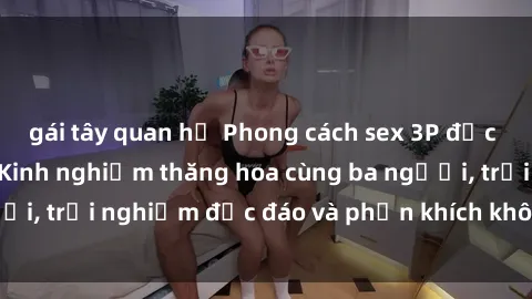 gái tây quan hệ Phong cách sex 3P độc đáo tại Việt Nam: Kinh nghiệm thăng hoa cùng ba người, trải nghiệm độc đáo và phấn khích không thể bỏ lỡ!