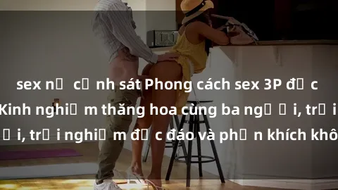 sex nữ cảnh sát Phong cách sex 3P độc đáo tại Việt Nam: Kinh nghiệm thăng hoa cùng ba người, trải nghiệm độc đáo và phấn khích không thể bỏ lỡ!