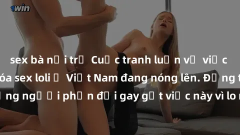 sex bà nội trợ Cuộc tranh luận về việc có nên hợp pháp hóa sex loli ở Việt Nam đang nóng lên. Đồng thời, cũng có những người phản đối gay gắt việc này vì lo ngại về tác động tiêu cực lên trẻ em và xã 