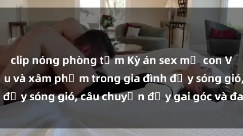 clip nóng phòng tắm Kỳ án sex mẹ con Việt Nam: Sự sở hữu và xâm phạm trong gia đình đầy sóng gió, câu chuyện đầy gai góc và đau lòng.