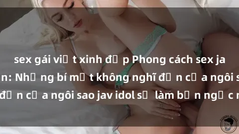 sex gái việt xinh đẹp Phong cách sex jav idol siêu hấp dẫn: Những bí mật không nghĩ đến của ngôi sao jav idol sẽ làm bạn ngạc nhiên!