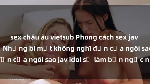 sex châu âu vietsub Phong cách sex jav idol siêu hấp dẫn: Những bí mật không nghĩ đến của ngôi sao jav idol sẽ làm bạn ngạc nhiên!