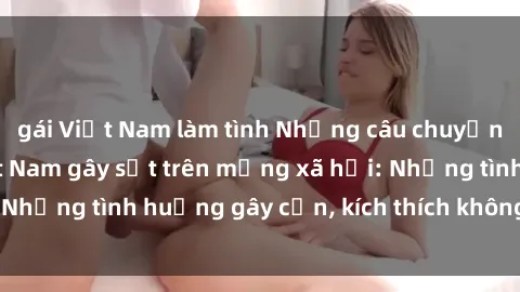 gái Việt Nam làm tình Những câu chuyện sex sinh viên Việt Nam gây sốt trên mạng xã hội: Những tình huống gây cấn, kích thích không thể bỏ qua