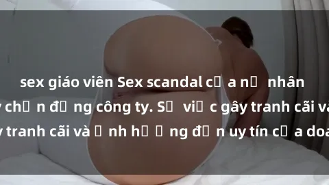 sex giáo viên Sex scandal của nữ nhân viên văn phòng gây chấn động công ty. Sự việc gây tranh cãi và ảnh hưởng đến uy tín của doanh nghiệp.