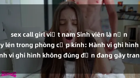 sex call girl việt nam Sinh viên là nạn nhân của video quay lén trong phòng cấp kính: Hành vi ghi hình không đúng đắn đang gây tranh cãi lớn