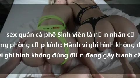 sex quán cà phê Sinh viên là nạn nhân của video quay lén trong phòng cấp kính: Hành vi ghi hình không đúng đắn đang gây tranh cãi lớn