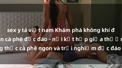 sex y tá việt nam Khám phá không khí độc đáo tại sex quán cà phê độc đáo - nơi kết hợp giữa thưởng thức cà phê ngon và trải nghiệm độc đáo của không gian sex shop.