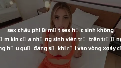 sex châu phi Bí mật sex học sinh không che: Cuộc sống thầm kín của những sinh viên trẻ trên trường. Những hậu quả đáng sợ khi rơi vào vòng xoáy của tình dục từ tuổi mới lớn.