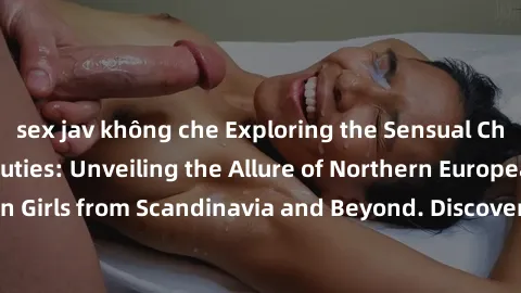 sex jav không che Exploring the Sensual Charms of Nordic Beauties: Unveiling the Allure of Northern European Sexiness in Girls from Scandinavia and Beyond. Discover the Seductive Secrets of Northern E