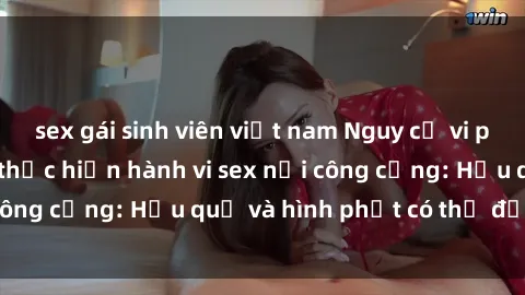 sex gái sinh viên việt nam Nguy cơ vi phạm pháp luật khi thực hiện hành vi sex nơi công cộng: Hậu quả và hình phạt có thể đối mặt