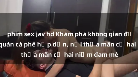 phim sex jav hd Khám phá không gian độc đáo tại sex quán cà phê hấp dẫn, nơi thỏa mãn cả hai niềm đam mê