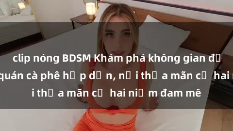 clip nóng BDSM Khám phá không gian độc đáo tại sex quán cà phê hấp dẫn, nơi thỏa mãn cả hai niềm đam mê