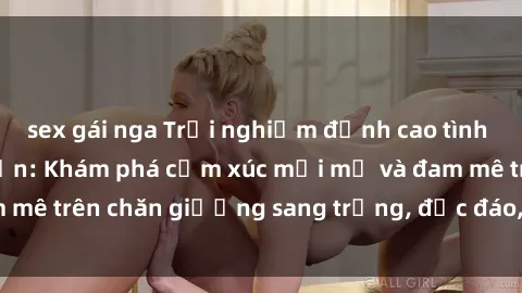 sex gái nga Trải nghiệm đỉnh cao tình yêu tại sex khách sạn: Khám phá cảm xúc mới mẻ và đam mê trên chăn giường sang trọng, độc đáo, không giới hạn.