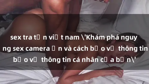 sex tra tấn việt nam 'Khám phá nguy cơ của việc sử dụng sex camera ẩn và cách bảo vệ thông tin cá nhân của bạn'