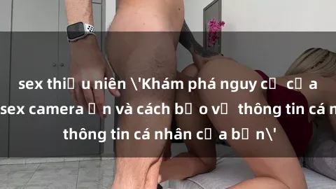 sex thiếu niên 'Khám phá nguy cơ của việc sử dụng sex camera ẩn và cách bảo vệ thông tin cá nhân của bạn'