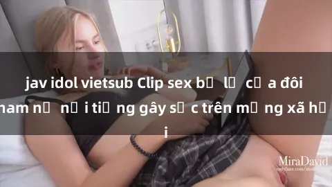 jav idol vietsub Clip sex bị lộ của đôi nam nữ nổi tiếng gây sốc trên mạng xã hội