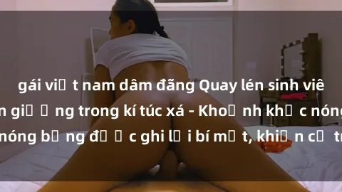 gái việt nam dâm đãng Quay lén sinh viên làm tình ngay trên giường trong kí túc xá - Khoảnh khắc nóng bỏng được ghi lại bí mật, khiến cả trường học xôn xao.