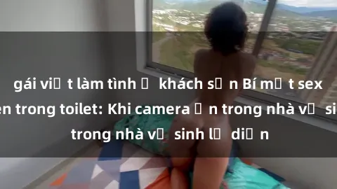 gái việt làm tình ở khách sạn Bí mật sex bị quay lén trong toilet: Khi camera ẩn trong nhà vệ sinh lộ diện