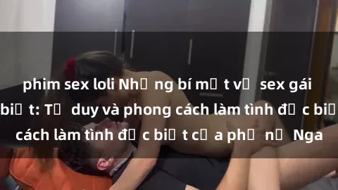 phim sex loli Những bí mật về sex gái Nga mà bạn chưa biết: Tư duy và phong cách làm tình đặc biệt của phụ nữ Nga