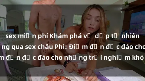 sex miễn phí Khám phá vẻ đẹp tự nhiên và văn hóa đa dạng qua sex châu Phi: Điểm đến độc đáo cho những trải nghiệm khó quên
