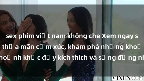 sex phim việt nam không che Xem ngay sex jav không che để thỏa mãn cảm xúc, khám phá những khoảnh khắc đầy kích thích và sống động nhất chỉ trong click!