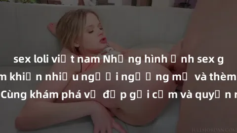 sex loli việt nam Những hình ảnh sex gái sinh viên Việt Nam khiến nhiều người ngưỡng mộ và thèm khát. Cùng khám phá vẻ đẹp gợi cảm và quyến rũ của những cô gái trẻ này.