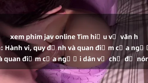 xem phim jav online Tìm hiểu về văn hóa sex ở Việt Nam: Hành vi, quy định và quan điểm của người dân về chủ đề nóng