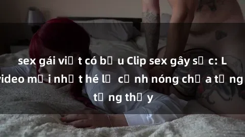 sex gái việt có bầu Clip sex gây sốc: Loạt video mới nhất hé lộ cảnh nóng chưa từng thấy