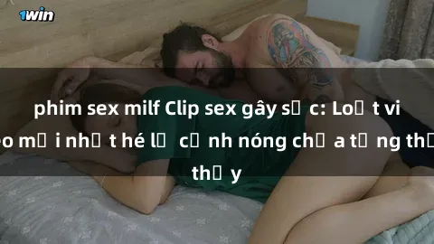 phim sex milf Clip sex gây sốc: Loạt video mới nhất hé lộ cảnh nóng chưa từng thấy