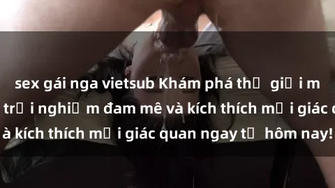 sex gái nga vietsub Khám phá thế giới mới của sex online: trải nghiệm đam mê và kích thích mọi giác quan ngay từ hôm nay!