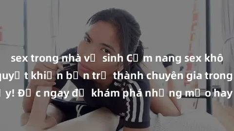 sex trong nhà vệ sinh Cẩm nang sex không che: Những bí quyết khiến bạn trở thành chuyên gia trong chuyện ấy! Đọc ngay để khám phá những mẹo hay và bí quyết tình dục không che.