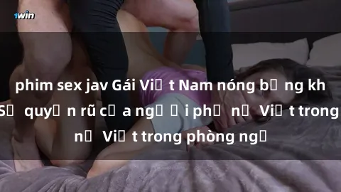 phim sex jav Gái Việt Nam nóng bỏng khi làm tình: Sự quyến rũ của người phụ nữ Việt trong phòng ngủ