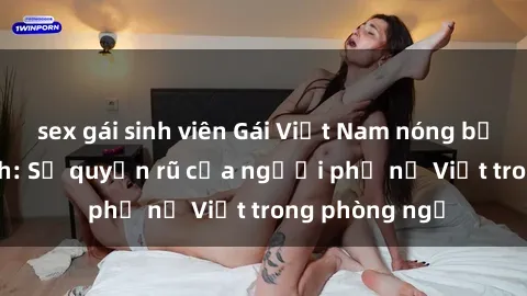sex gái sinh viên Gái Việt Nam nóng bỏng khi làm tình: Sự quyến rũ của người phụ nữ Việt trong phòng ngủ