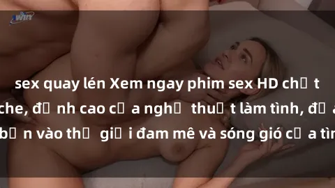 sex quay lén Xem ngay phim sex HD chất lượng cao không che, đỉnh cao của nghệ thuật làm tình, đưa bạn vào thế giới đam mê và sóng gió của tình yêu không giới hạn.