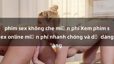 phim sex không che miễn phí Xem phim sex online miễn phí nhanh chóng và dễ dàng