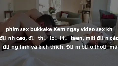 phim sex bukkake Xem ngay video sex không che miễn phí đỉnh cao, đủ thể loại từ teen, milf đến các cảnh quan hệ đồng tính và kích thích. Đảm bảo thoả mãn mọi khả năng kích thích của bạn!