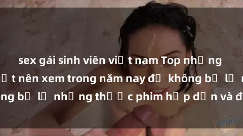 sex gái sinh viên việt nam Top những bộ phim sex hay nhất nên xem trong năm nay để không bỏ lỡ những thước phim hấp dẫn và đầy kịch tính.