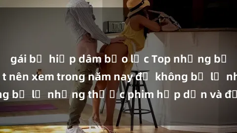 gái bị hiếp dâm bạo lực Top những bộ phim sex hay nhất nên xem trong năm nay để không bỏ lỡ những thước phim hấp dẫn và đầy kịch tính.