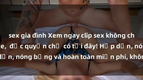 sex gia đình Xem ngay clip sex không che cực hot, không che,  độc quyền chỉ có tại đây! Hấp dẫn, nóng bỏng và hoàn toàn miễn phí, không thể bỏ qua!