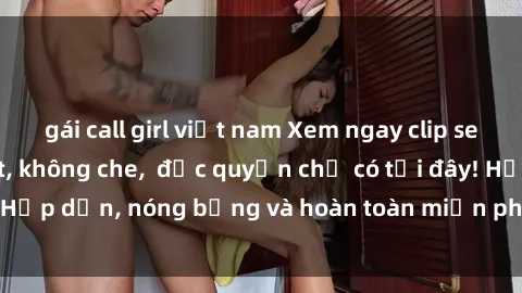 gái call girl việt nam Xem ngay clip sex không che cực hot, không che,  độc quyền chỉ có tại đây! Hấp dẫn, nóng bỏng và hoàn toàn miễn phí, không thể bỏ qua!