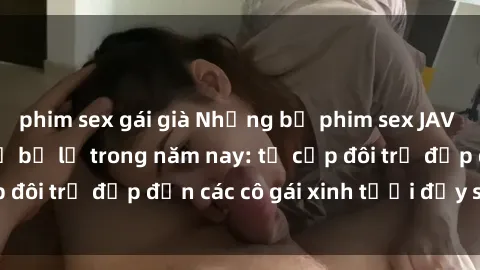 phim sex gái già Những bộ phim sex JAV hot nhất không thể bỏ lỡ trong năm nay: từ cặp đôi trẻ đẹp đến các cô gái xinh tươi đầy sức hút.