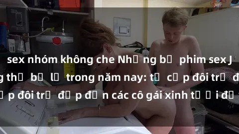 sex nhóm không che Những bộ phim sex JAV hot nhất không thể bỏ lỡ trong năm nay: từ cặp đôi trẻ đẹp đến các cô gái xinh tươi đầy sức hút.