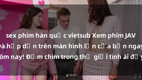 sex phim hàn quốc vietsub Xem phim JAV vietsub mới nhất và hấp dẫn trên màn hình lớn của bạn ngay hôm nay! Đắm chìm trong thế giới tình ái đầy nóng bỏng và kích thích.